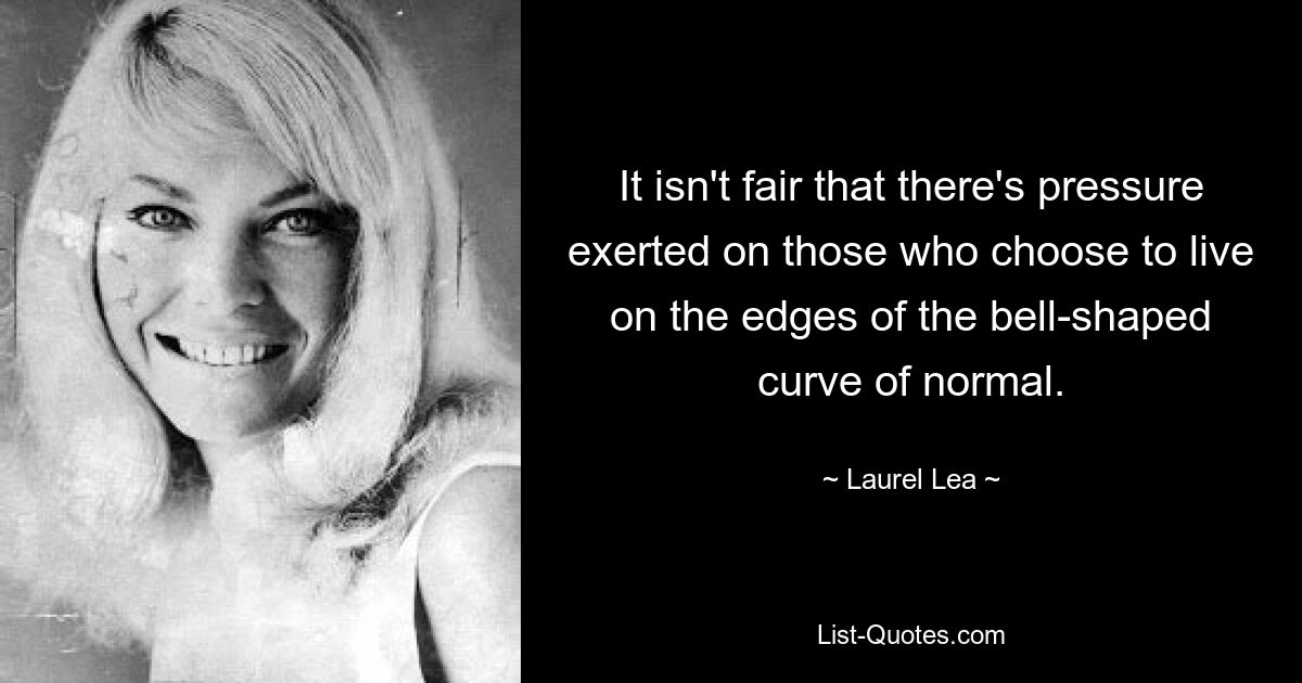 It isn't fair that there's pressure exerted on those who choose to live on the edges of the bell-shaped curve of normal. — © Laurel Lea