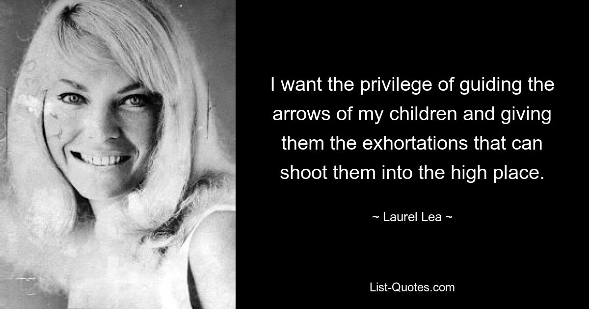 I want the privilege of guiding the arrows of my children and giving them the exhortations that can shoot them into the high place. — © Laurel Lea