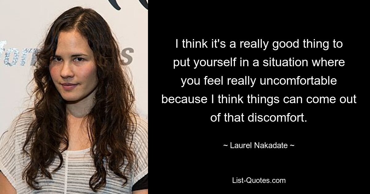 I think it's a really good thing to put yourself in a situation where you feel really uncomfortable because I think things can come out of that discomfort. — © Laurel Nakadate