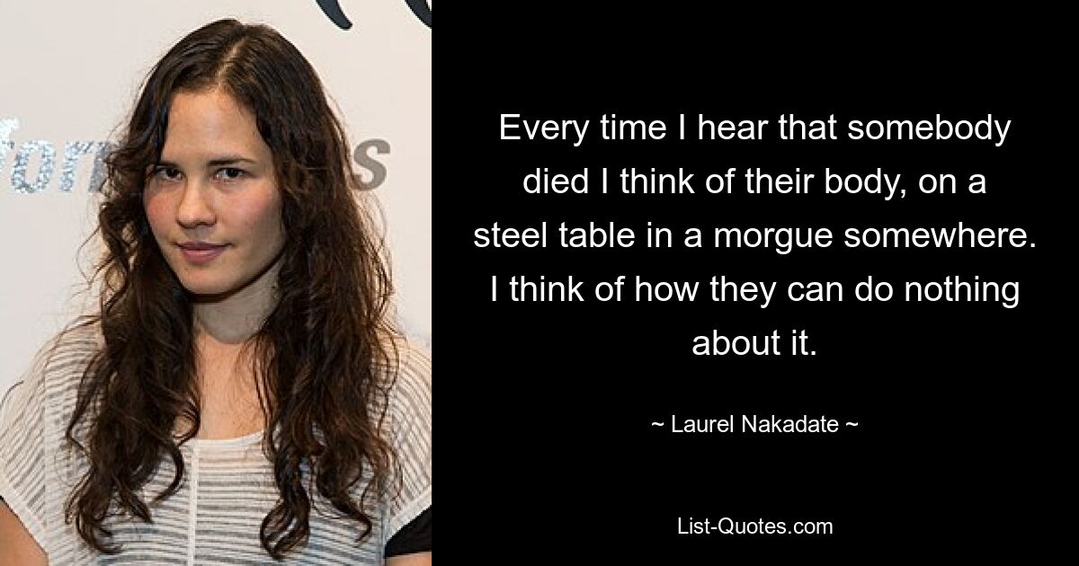 Every time I hear that somebody died I think of their body, on a steel table in a morgue somewhere. I think of how they can do nothing about it. — © Laurel Nakadate