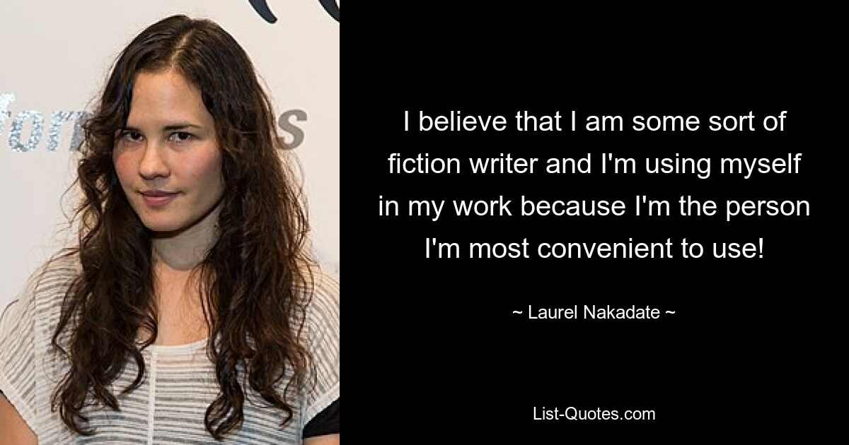 I believe that I am some sort of fiction writer and I'm using myself in my work because I'm the person I'm most convenient to use! — © Laurel Nakadate