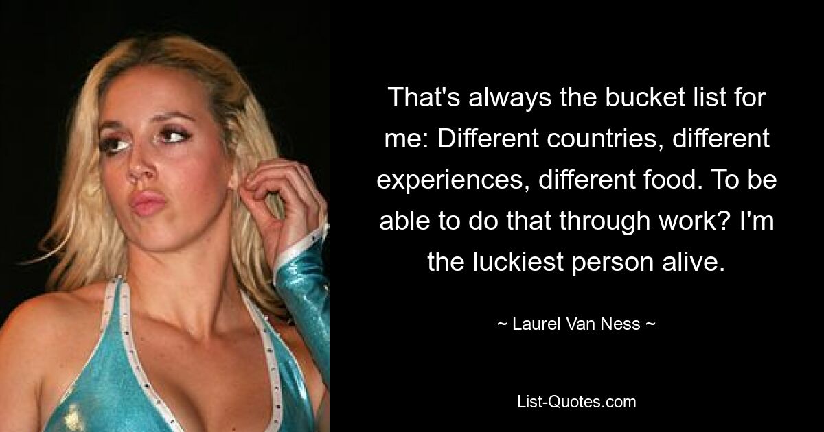 That's always the bucket list for me: Different countries, different experiences, different food. To be able to do that through work? I'm the luckiest person alive. — © Laurel Van Ness