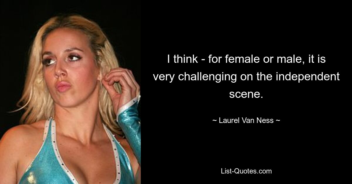 I think - for female or male, it is very challenging on the independent scene. — © Laurel Van Ness