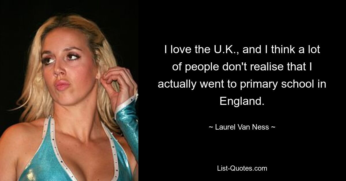 I love the U.K., and I think a lot of people don't realise that I actually went to primary school in England. — © Laurel Van Ness