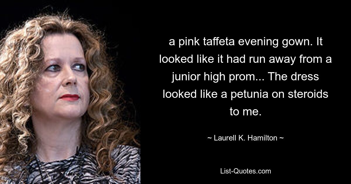 a pink taffeta evening gown. It looked like it had run away from a junior high prom... The dress looked like a petunia on steroids to me. — © Laurell K. Hamilton