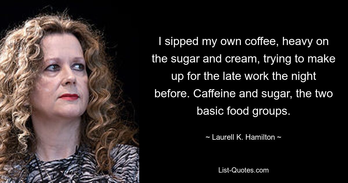 I sipped my own coffee, heavy on the sugar and cream, trying to make up for the late work the night before. Caffeine and sugar, the two basic food groups. — © Laurell K. Hamilton