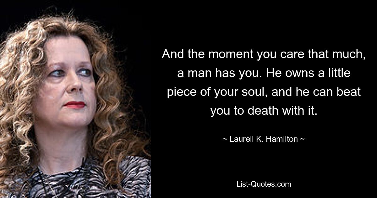 And the moment you care that much, a man has you. He owns a little piece of your soul, and he can beat you to death with it. — © Laurell K. Hamilton