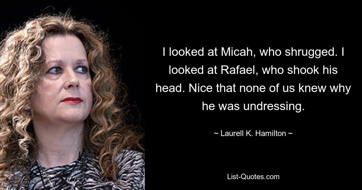 I looked at Micah, who shrugged. I looked at Rafael, who shook his head. Nice that none of us knew why he was undressing. — © Laurell K. Hamilton