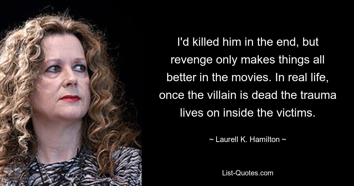 I'd killed him in the end, but revenge only makes things all better in the movies. In real life, once the villain is dead the trauma lives on inside the victims. — © Laurell K. Hamilton