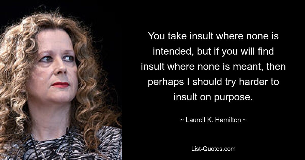 You take insult where none is intended, but if you will find insult where none is meant, then perhaps I should try harder to insult on purpose. — © Laurell K. Hamilton