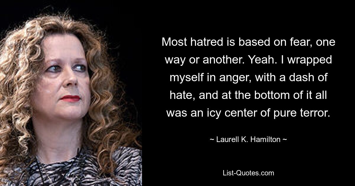 Most hatred is based on fear, one way or another. Yeah. I wrapped myself in anger, with a dash of hate, and at the bottom of it all was an icy center of pure terror. — © Laurell K. Hamilton