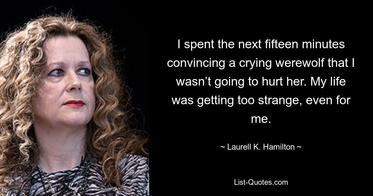 I spent the next fifteen minutes convincing a crying werewolf that I wasn’t going to hurt her. My life was getting too strange, even for me. — © Laurell K. Hamilton