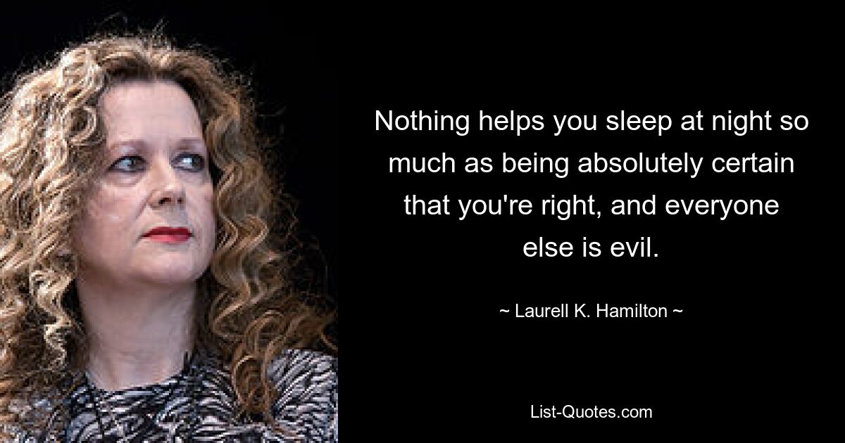 Nothing helps you sleep at night so much as being absolutely certain that you're right, and everyone else is evil. — © Laurell K. Hamilton