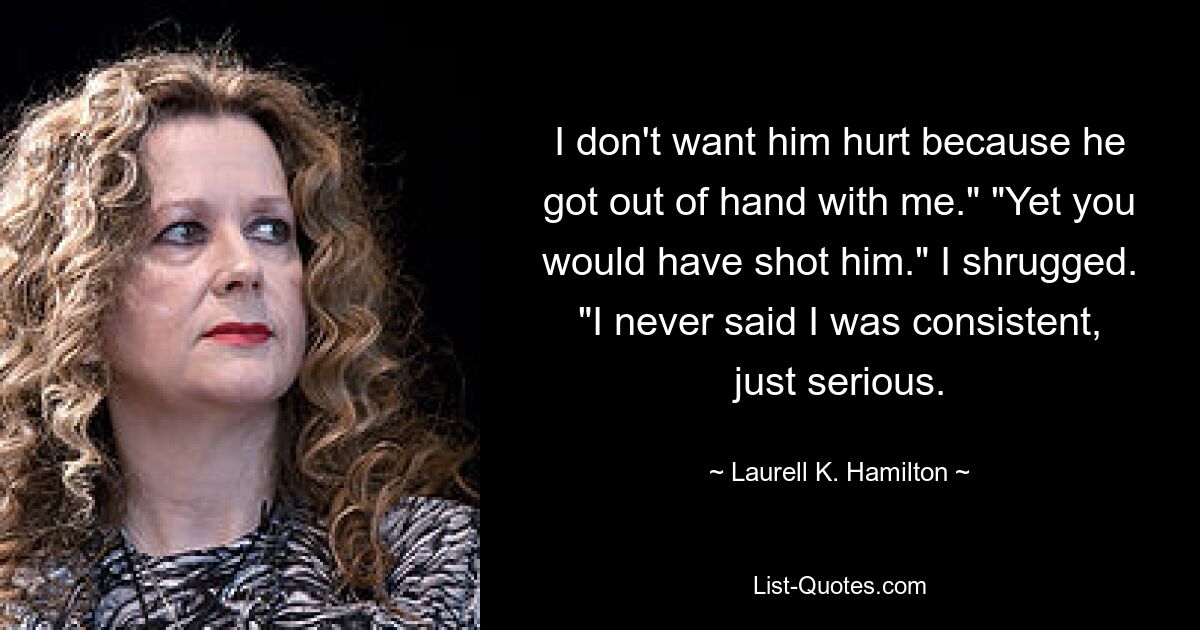 I don't want him hurt because he got out of hand with me." "Yet you would have shot him." I shrugged. "I never said I was consistent, just serious. — © Laurell K. Hamilton