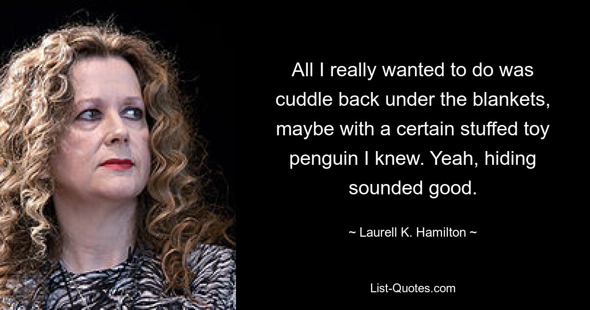 All I really wanted to do was cuddle back under the blankets, maybe with a certain stuffed toy penguin I knew. Yeah, hiding sounded good. — © Laurell K. Hamilton