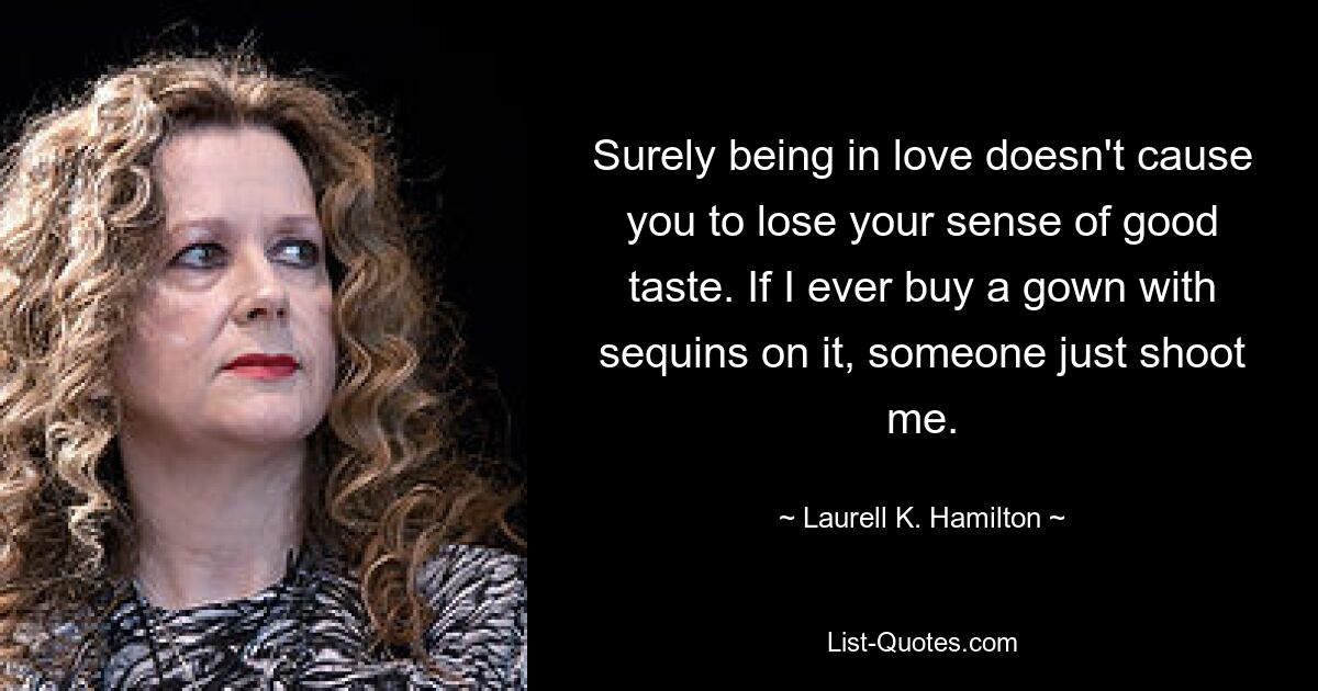 Surely being in love doesn't cause you to lose your sense of good taste. If I ever buy a gown with sequins on it, someone just shoot me. — © Laurell K. Hamilton