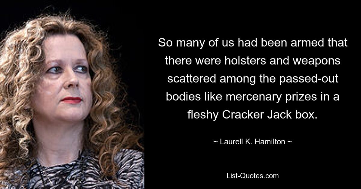 So many of us had been armed that there were holsters and weapons scattered among the passed-out bodies like mercenary prizes in a fleshy Cracker Jack box. — © Laurell K. Hamilton