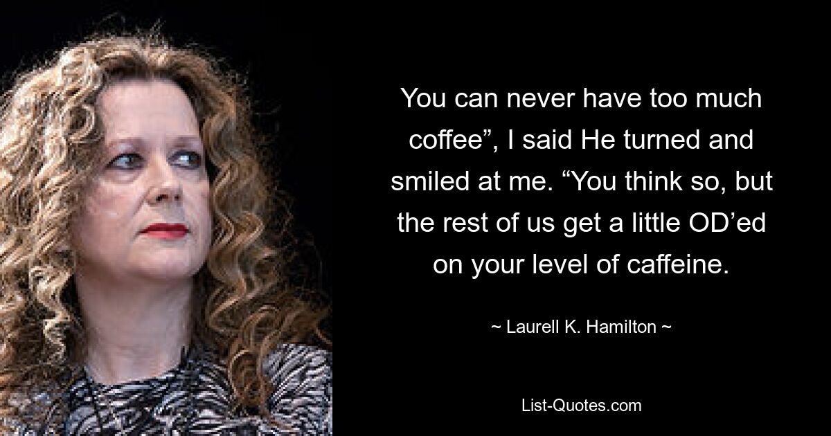 You can never have too much coffee”, I said He turned and smiled at me. “You think so, but the rest of us get a little OD’ed on your level of caffeine. — © Laurell K. Hamilton