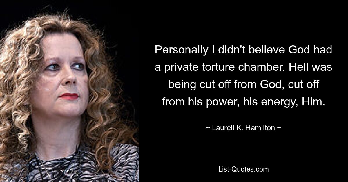 Personally I didn't believe God had a private torture chamber. Hell was being cut off from God, cut off from his power, his energy, Him. — © Laurell K. Hamilton