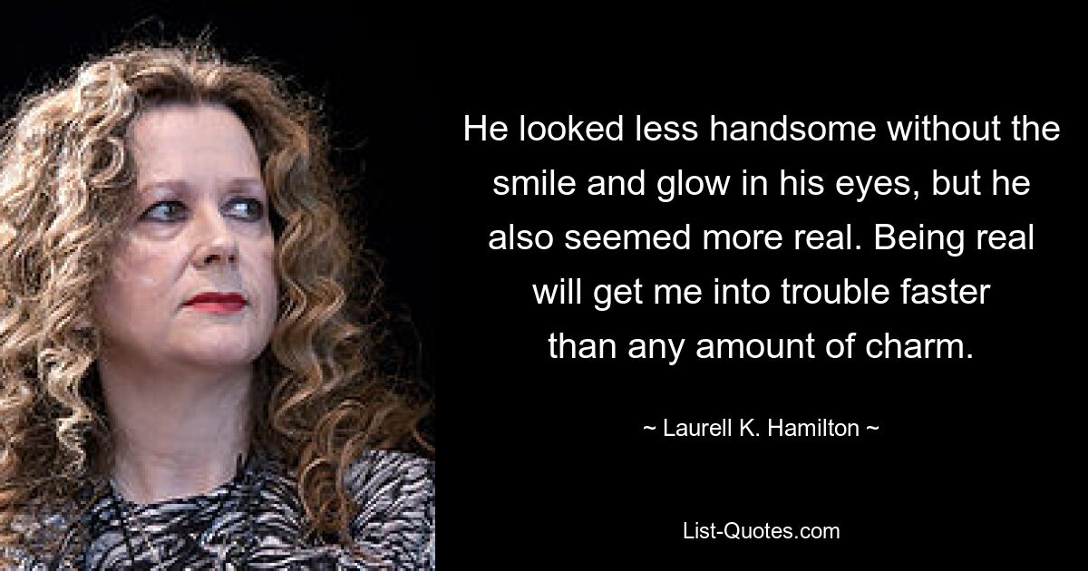 He looked less handsome without the smile and glow in his eyes, but he also seemed more real. Being real will get me into trouble faster than any amount of charm. — © Laurell K. Hamilton