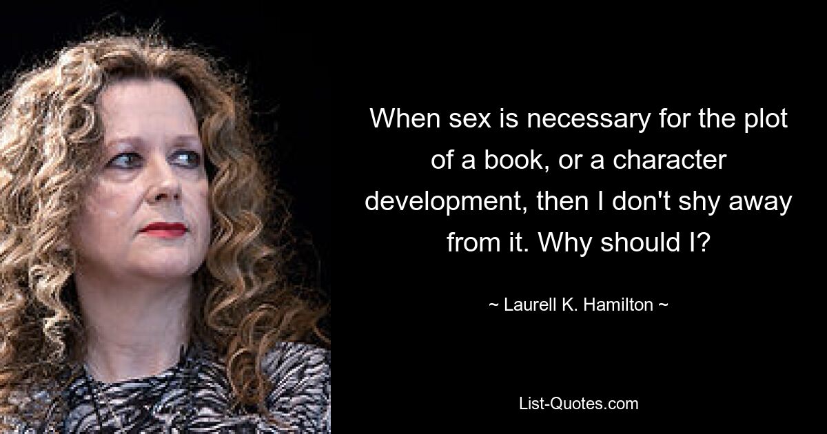 When sex is necessary for the plot of a book, or a character development, then I don't shy away from it. Why should I? — © Laurell K. Hamilton