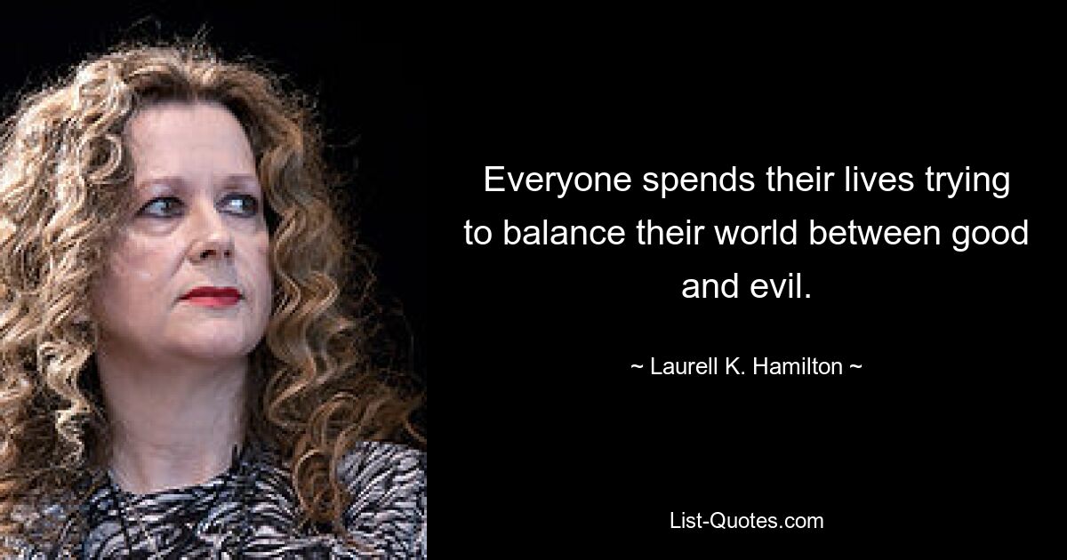 Everyone spends their lives trying to balance their world between good and evil. — © Laurell K. Hamilton