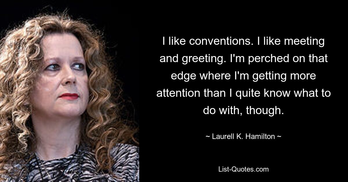 I like conventions. I like meeting and greeting. I'm perched on that edge where I'm getting more attention than I quite know what to do with, though. — © Laurell K. Hamilton