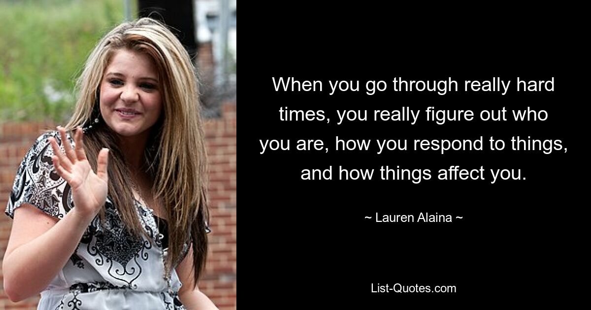 When you go through really hard times, you really figure out who you are, how you respond to things, and how things affect you. — © Lauren Alaina