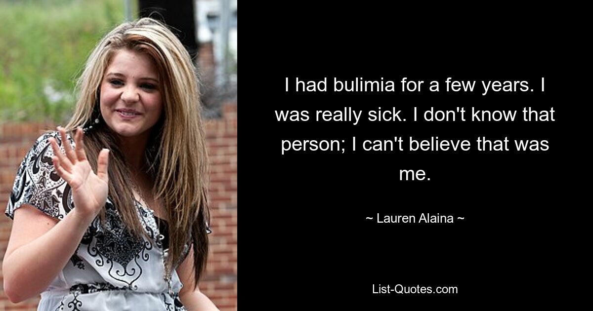 I had bulimia for a few years. I was really sick. I don't know that person; I can't believe that was me. — © Lauren Alaina