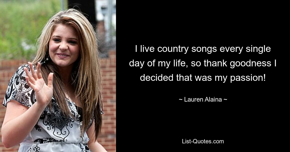 I live country songs every single day of my life, so thank goodness I decided that was my passion! — © Lauren Alaina