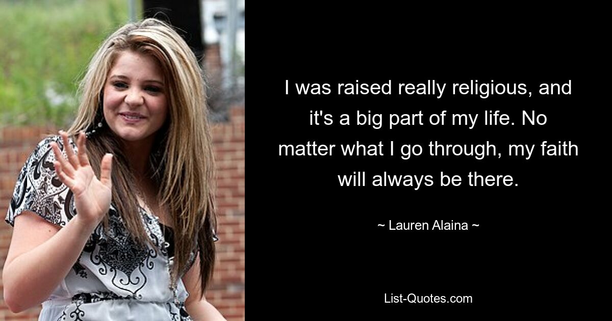 I was raised really religious, and it's a big part of my life. No matter what I go through, my faith will always be there. — © Lauren Alaina