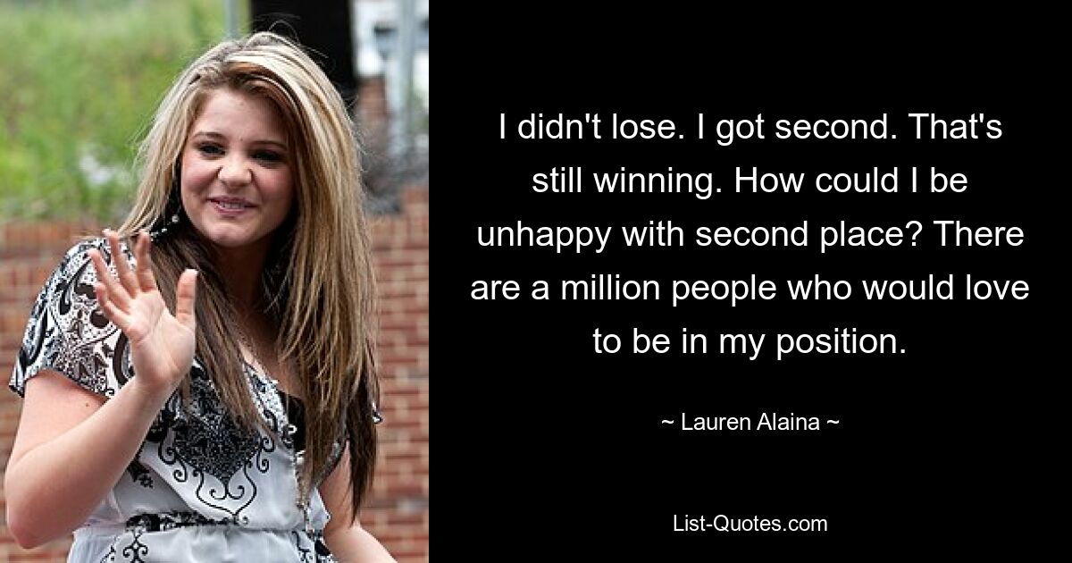 I didn't lose. I got second. That's still winning. How could I be unhappy with second place? There are a million people who would love to be in my position. — © Lauren Alaina