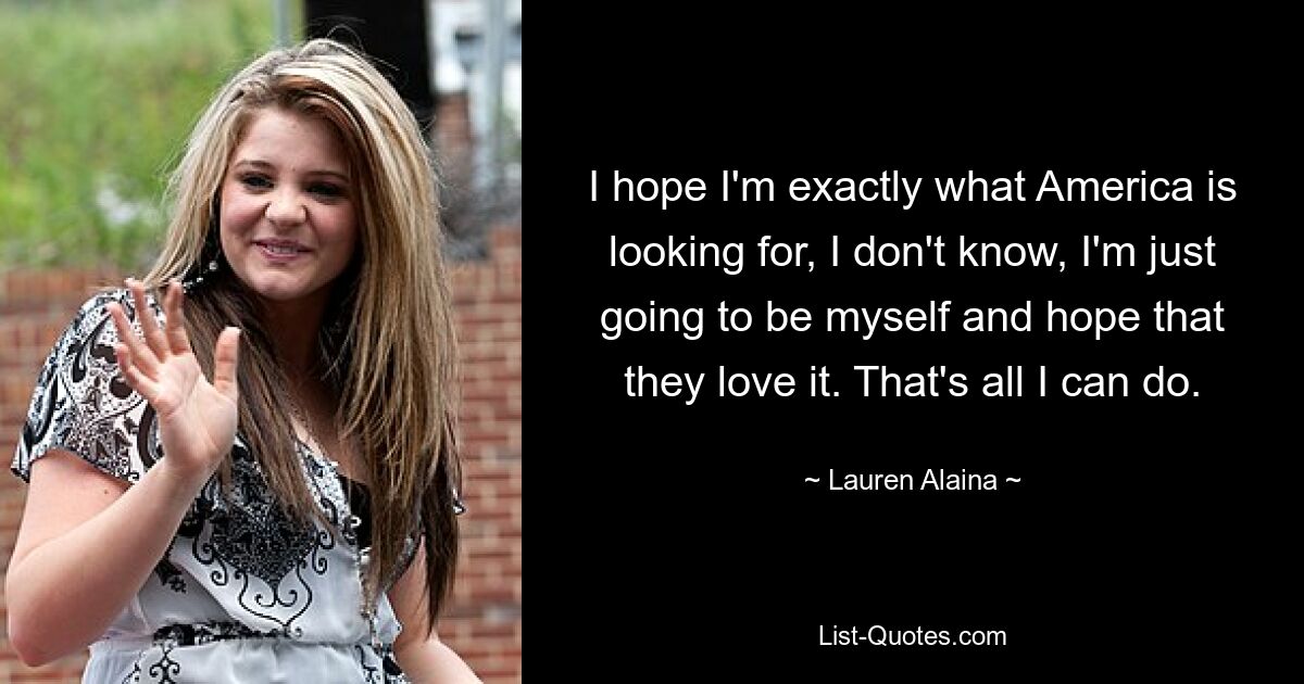 I hope I'm exactly what America is looking for, I don't know, I'm just going to be myself and hope that they love it. That's all I can do. — © Lauren Alaina