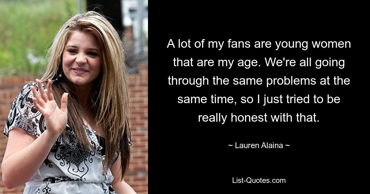 A lot of my fans are young women that are my age. We're all going through the same problems at the same time, so I just tried to be really honest with that. — © Lauren Alaina