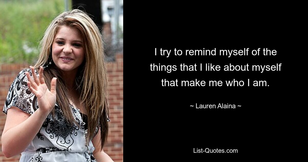 I try to remind myself of the things that I like about myself that make me who I am. — © Lauren Alaina