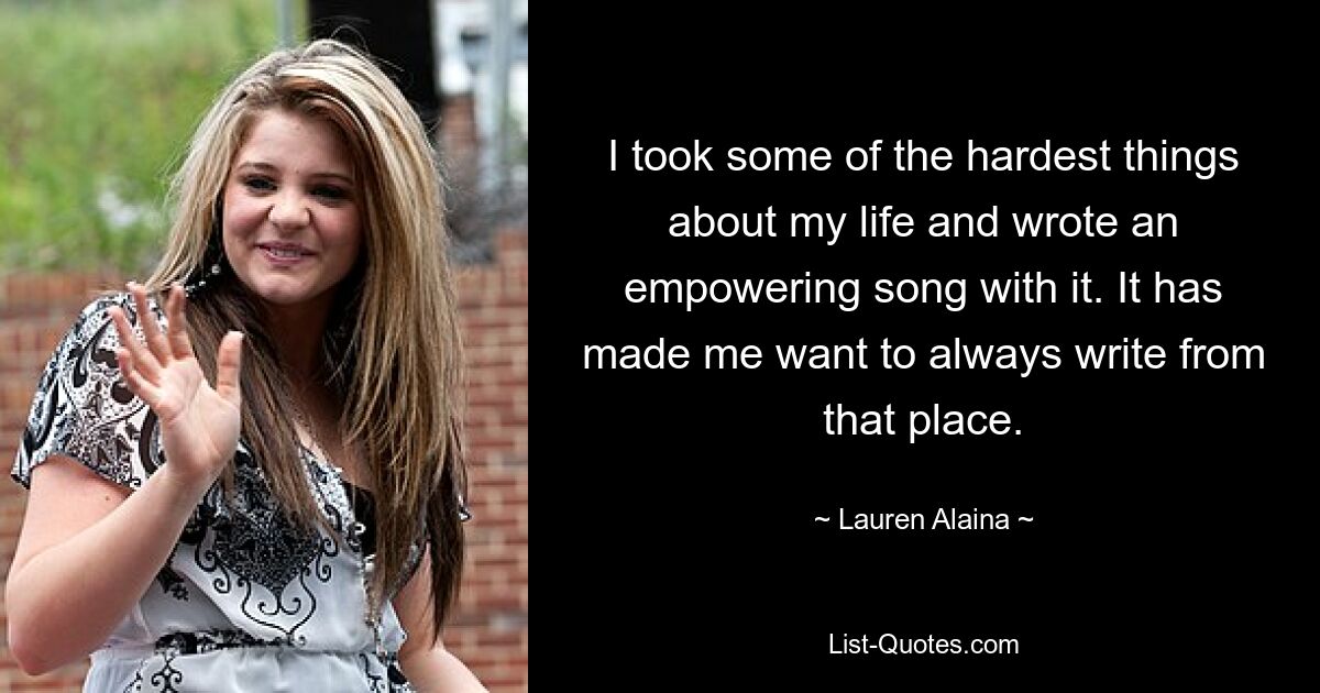 I took some of the hardest things about my life and wrote an empowering song with it. It has made me want to always write from that place. — © Lauren Alaina