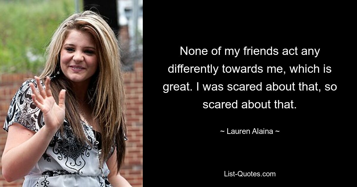 None of my friends act any differently towards me, which is great. I was scared about that, so scared about that. — © Lauren Alaina