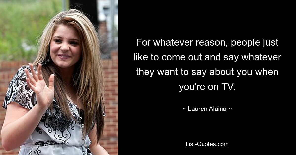 For whatever reason, people just like to come out and say whatever they want to say about you when you're on TV. — © Lauren Alaina