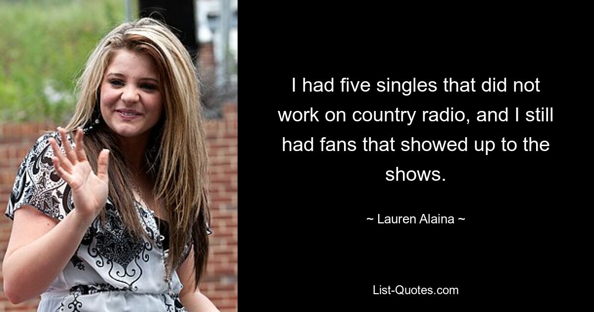 I had five singles that did not work on country radio, and I still had fans that showed up to the shows. — © Lauren Alaina