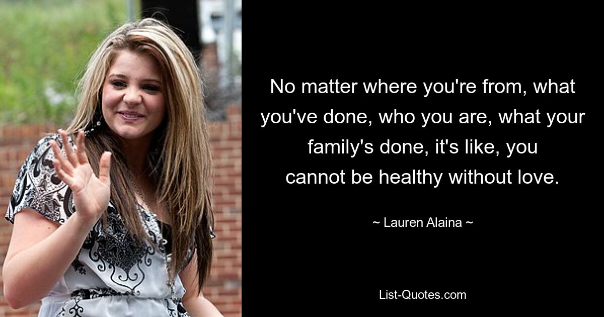 No matter where you're from, what you've done, who you are, what your family's done, it's like, you cannot be healthy without love. — © Lauren Alaina