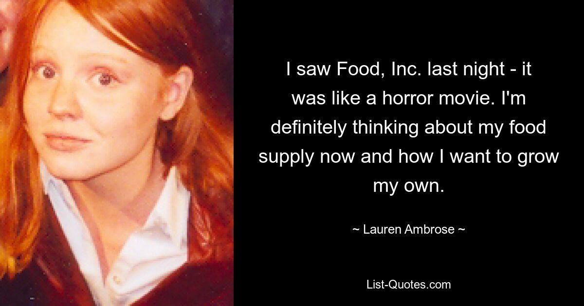 I saw Food, Inc. last night - it was like a horror movie. I'm definitely thinking about my food supply now and how I want to grow my own. — © Lauren Ambrose