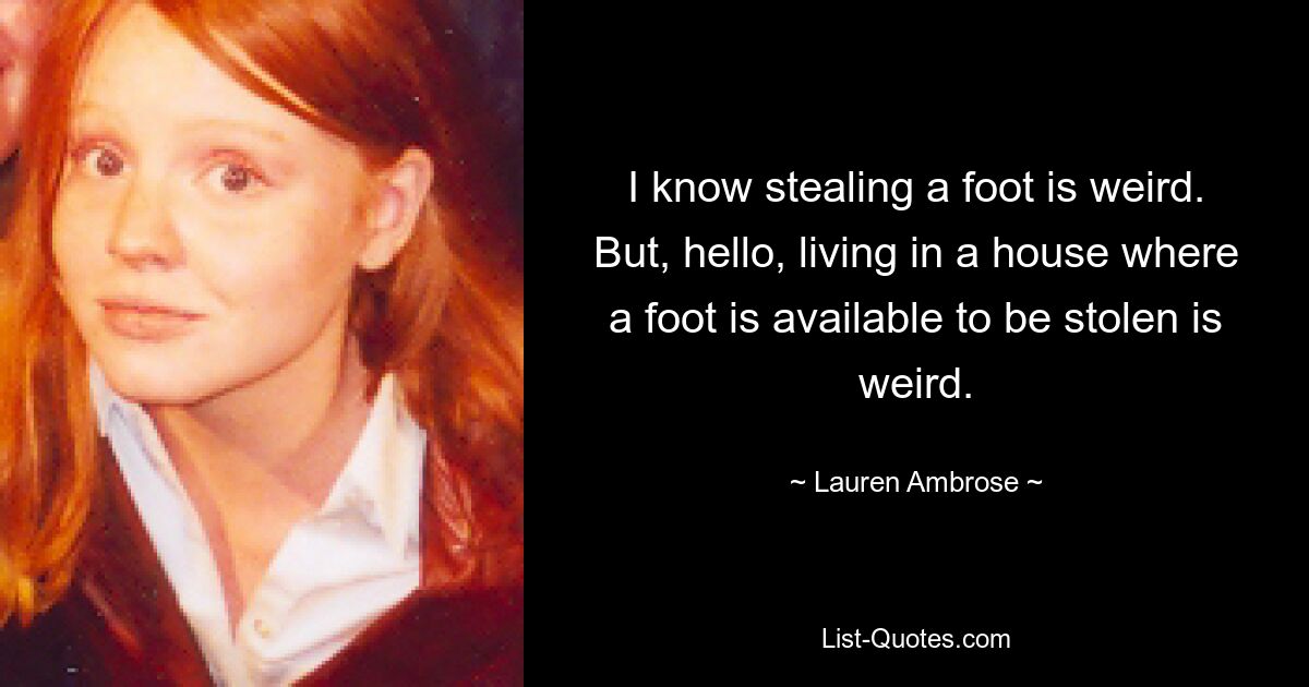 I know stealing a foot is weird. But, hello, living in a house where a foot is available to be stolen is weird. — © Lauren Ambrose