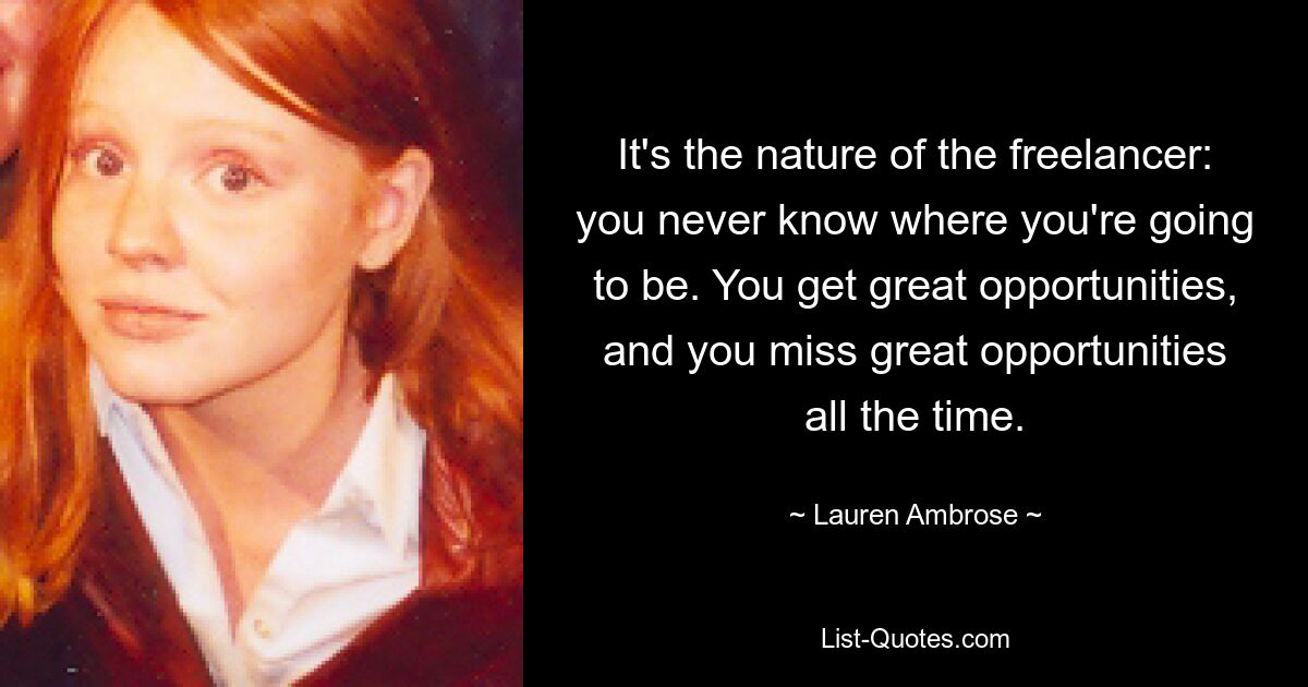 It's the nature of the freelancer: you never know where you're going to be. You get great opportunities, and you miss great opportunities all the time. — © Lauren Ambrose