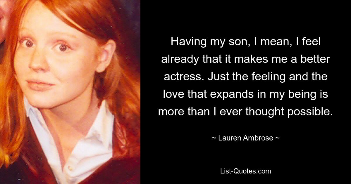 Having my son, I mean, I feel already that it makes me a better actress. Just the feeling and the love that expands in my being is more than I ever thought possible. — © Lauren Ambrose