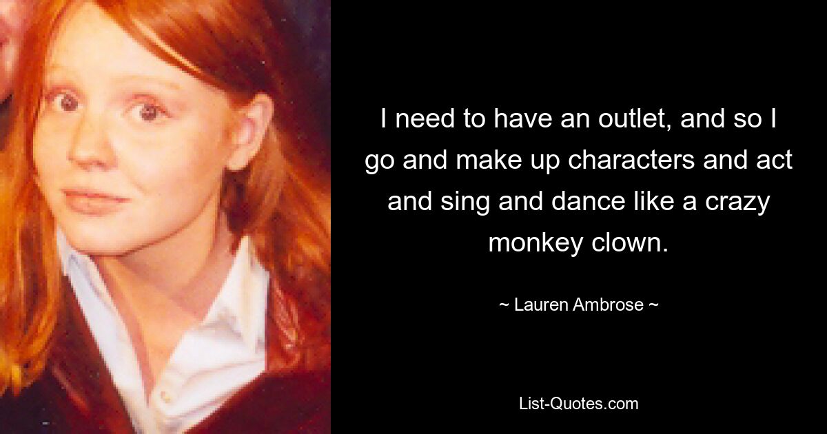 I need to have an outlet, and so I go and make up characters and act and sing and dance like a crazy monkey clown. — © Lauren Ambrose