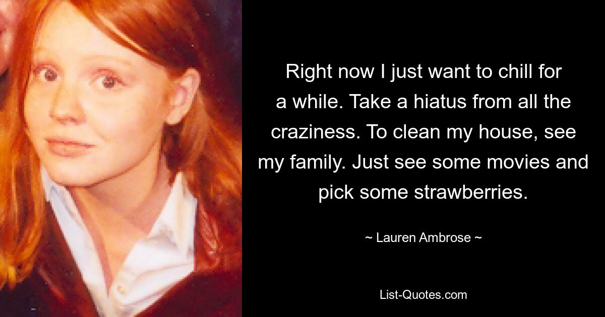 Right now I just want to chill for a while. Take a hiatus from all the craziness. To clean my house, see my family. Just see some movies and pick some strawberries. — © Lauren Ambrose