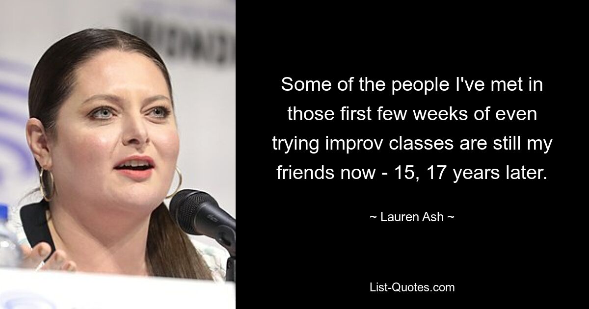 Some of the people I've met in those first few weeks of even trying improv classes are still my friends now - 15, 17 years later. — © Lauren Ash