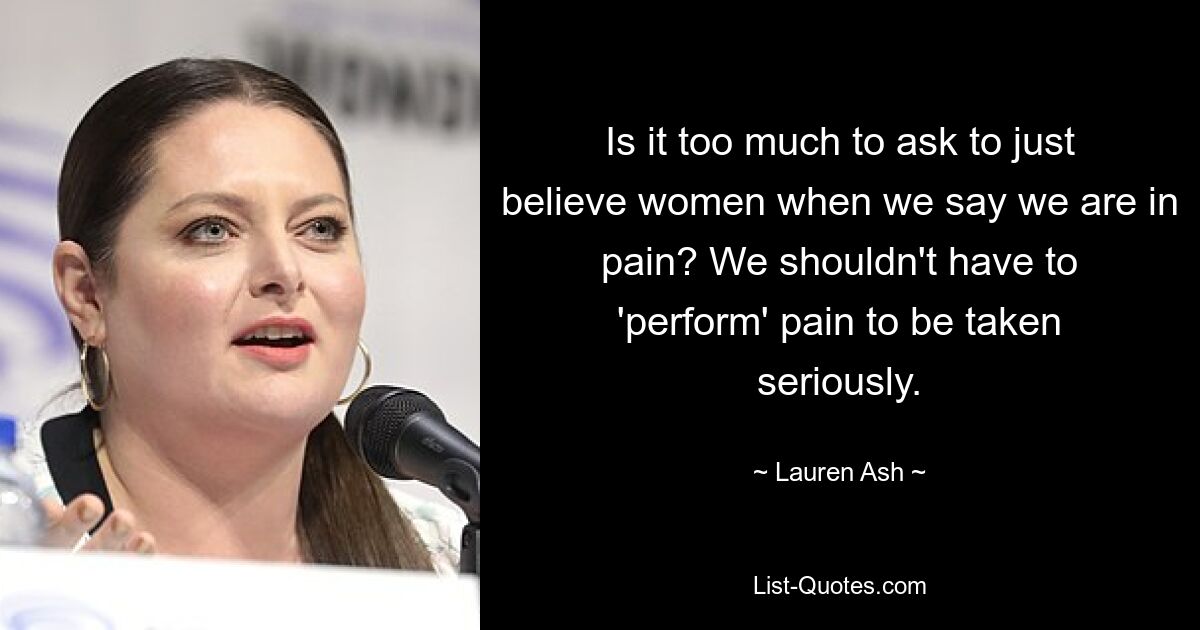 Is it too much to ask to just believe women when we say we are in pain? We shouldn't have to 'perform' pain to be taken seriously. — © Lauren Ash