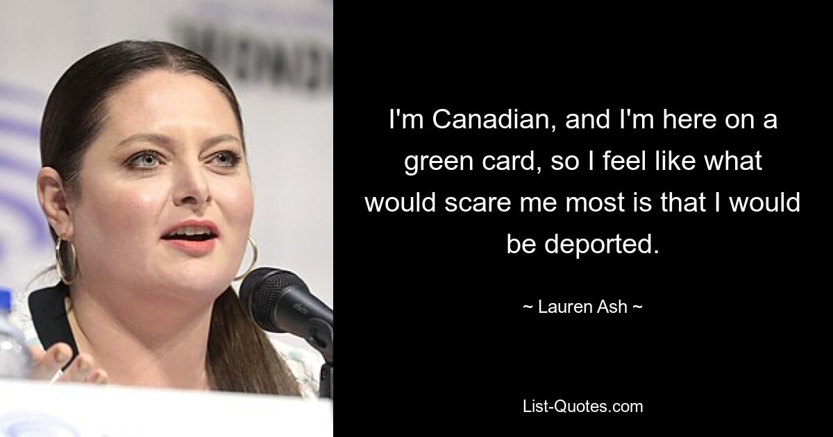 I'm Canadian, and I'm here on a green card, so I feel like what would scare me most is that I would be deported. — © Lauren Ash