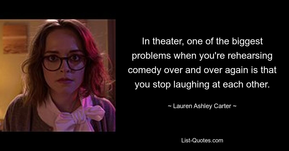 In theater, one of the biggest problems when you're rehearsing comedy over and over again is that you stop laughing at each other. — © Lauren Ashley Carter